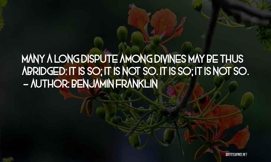 Benjamin Franklin Quotes: Many A Long Dispute Among Divines May Be Thus Abridged: It Is So; It Is Not So. It Is So;