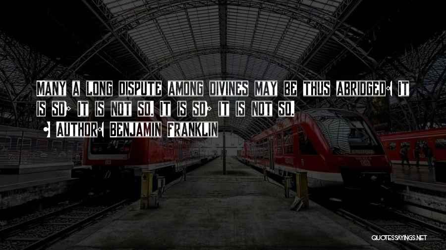 Benjamin Franklin Quotes: Many A Long Dispute Among Divines May Be Thus Abridged: It Is So; It Is Not So. It Is So;