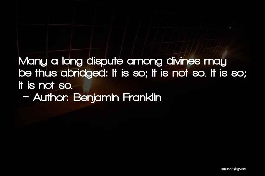 Benjamin Franklin Quotes: Many A Long Dispute Among Divines May Be Thus Abridged: It Is So; It Is Not So. It Is So;