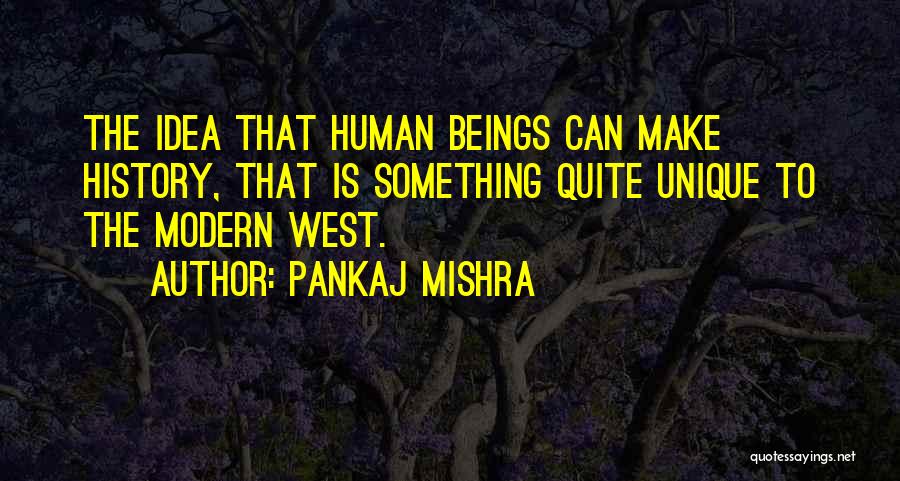 Pankaj Mishra Quotes: The Idea That Human Beings Can Make History, That Is Something Quite Unique To The Modern West.