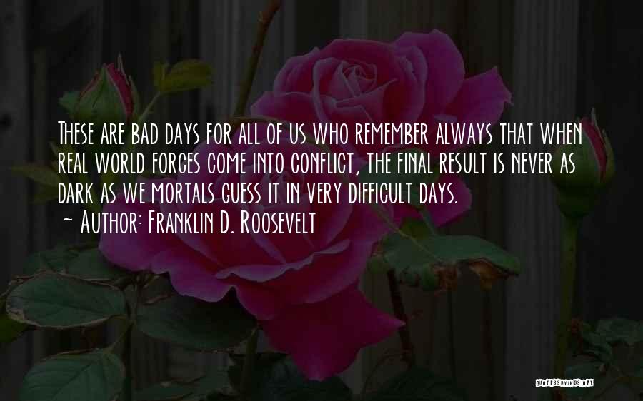 Franklin D. Roosevelt Quotes: These Are Bad Days For All Of Us Who Remember Always That When Real World Forces Come Into Conflict, The