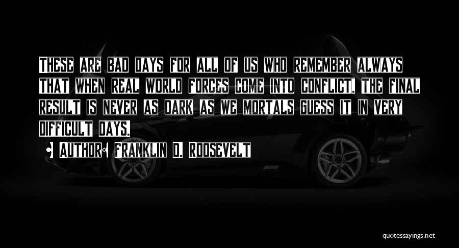 Franklin D. Roosevelt Quotes: These Are Bad Days For All Of Us Who Remember Always That When Real World Forces Come Into Conflict, The