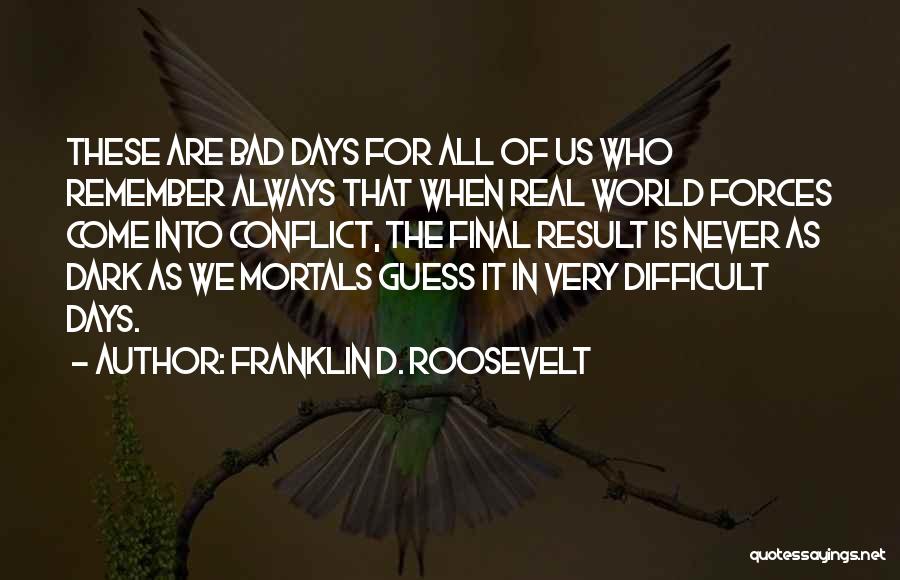 Franklin D. Roosevelt Quotes: These Are Bad Days For All Of Us Who Remember Always That When Real World Forces Come Into Conflict, The