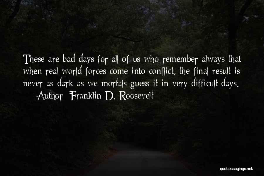 Franklin D. Roosevelt Quotes: These Are Bad Days For All Of Us Who Remember Always That When Real World Forces Come Into Conflict, The