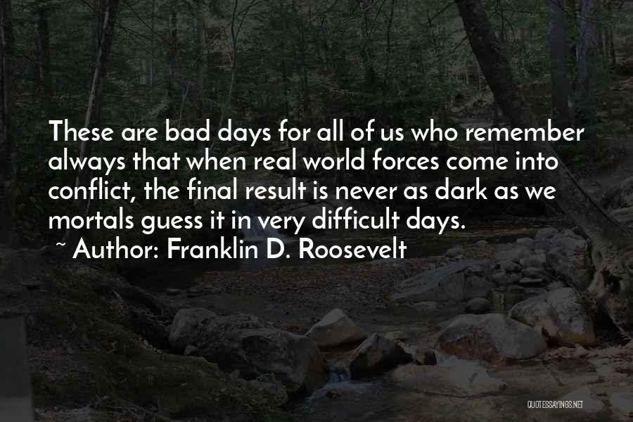Franklin D. Roosevelt Quotes: These Are Bad Days For All Of Us Who Remember Always That When Real World Forces Come Into Conflict, The