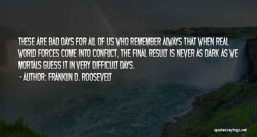 Franklin D. Roosevelt Quotes: These Are Bad Days For All Of Us Who Remember Always That When Real World Forces Come Into Conflict, The
