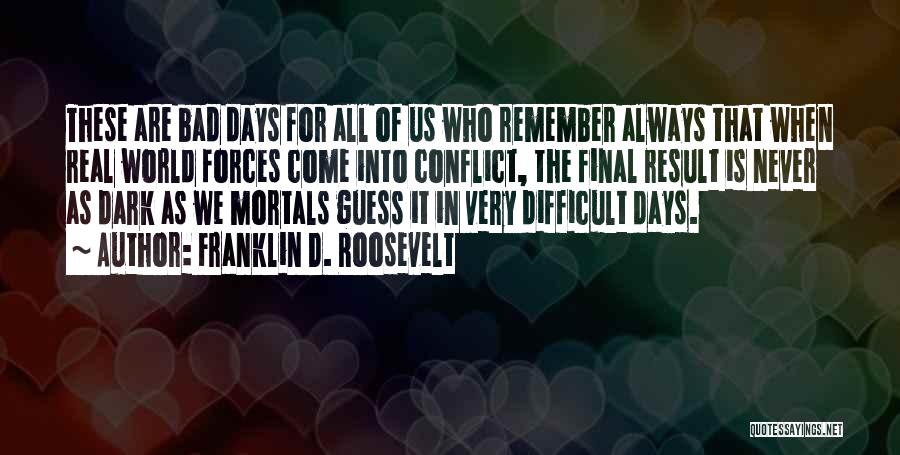 Franklin D. Roosevelt Quotes: These Are Bad Days For All Of Us Who Remember Always That When Real World Forces Come Into Conflict, The