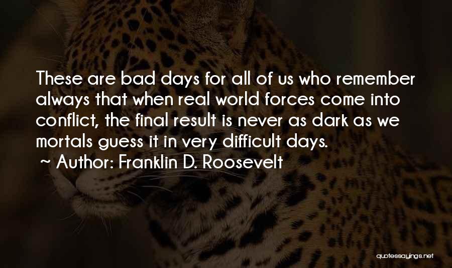 Franklin D. Roosevelt Quotes: These Are Bad Days For All Of Us Who Remember Always That When Real World Forces Come Into Conflict, The