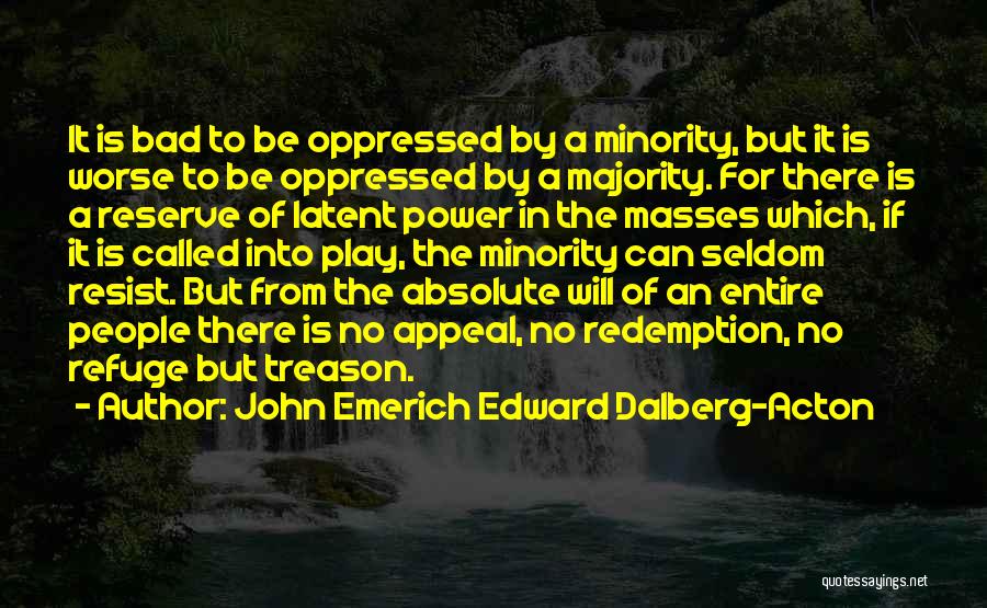 John Emerich Edward Dalberg-Acton Quotes: It Is Bad To Be Oppressed By A Minority, But It Is Worse To Be Oppressed By A Majority. For