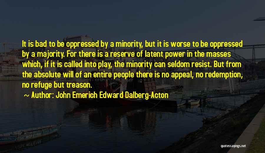 John Emerich Edward Dalberg-Acton Quotes: It Is Bad To Be Oppressed By A Minority, But It Is Worse To Be Oppressed By A Majority. For