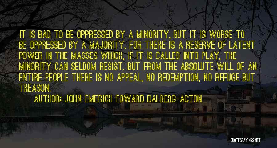 John Emerich Edward Dalberg-Acton Quotes: It Is Bad To Be Oppressed By A Minority, But It Is Worse To Be Oppressed By A Majority. For