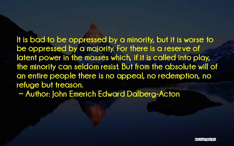 John Emerich Edward Dalberg-Acton Quotes: It Is Bad To Be Oppressed By A Minority, But It Is Worse To Be Oppressed By A Majority. For