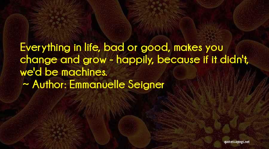 Emmanuelle Seigner Quotes: Everything In Life, Bad Or Good, Makes You Change And Grow - Happily, Because If It Didn't, We'd Be Machines.