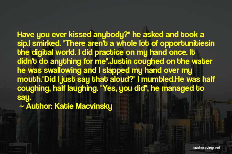 Katie Macvinsky Quotes: Have You Ever Kissed Anybody? He Asked And Took A Sip.i Smirked. There Aren't A Whole Lot Of Opportunitiesin The