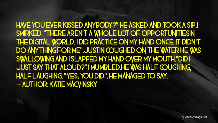 Katie Macvinsky Quotes: Have You Ever Kissed Anybody? He Asked And Took A Sip.i Smirked. There Aren't A Whole Lot Of Opportunitiesin The