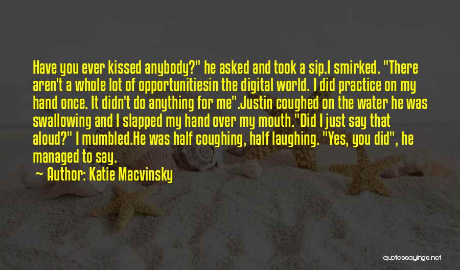 Katie Macvinsky Quotes: Have You Ever Kissed Anybody? He Asked And Took A Sip.i Smirked. There Aren't A Whole Lot Of Opportunitiesin The