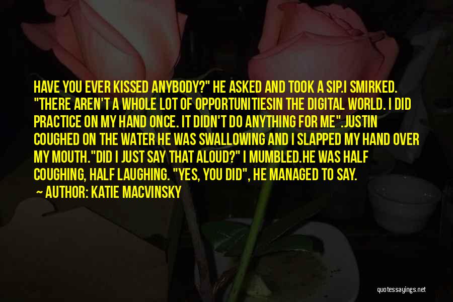 Katie Macvinsky Quotes: Have You Ever Kissed Anybody? He Asked And Took A Sip.i Smirked. There Aren't A Whole Lot Of Opportunitiesin The
