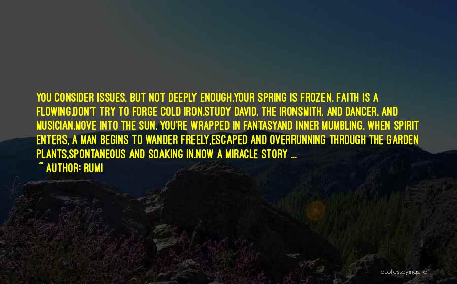 Rumi Quotes: You Consider Issues, But Not Deeply Enough.your Spring Is Frozen. Faith Is A Flowing.don't Try To Forge Cold Iron.study David,
