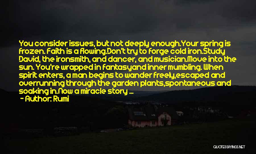 Rumi Quotes: You Consider Issues, But Not Deeply Enough.your Spring Is Frozen. Faith Is A Flowing.don't Try To Forge Cold Iron.study David,