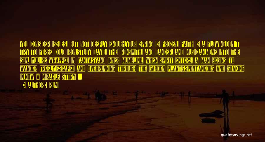 Rumi Quotes: You Consider Issues, But Not Deeply Enough.your Spring Is Frozen. Faith Is A Flowing.don't Try To Forge Cold Iron.study David,