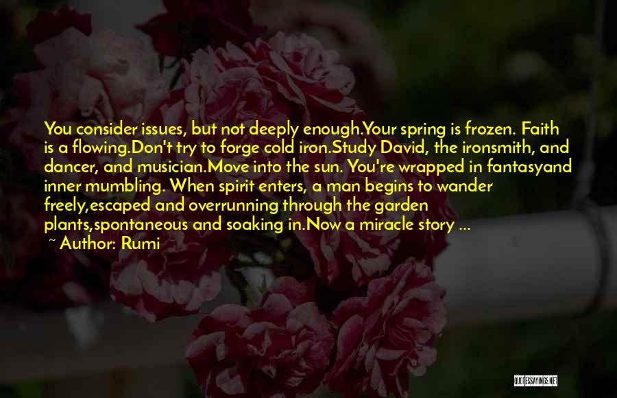 Rumi Quotes: You Consider Issues, But Not Deeply Enough.your Spring Is Frozen. Faith Is A Flowing.don't Try To Forge Cold Iron.study David,