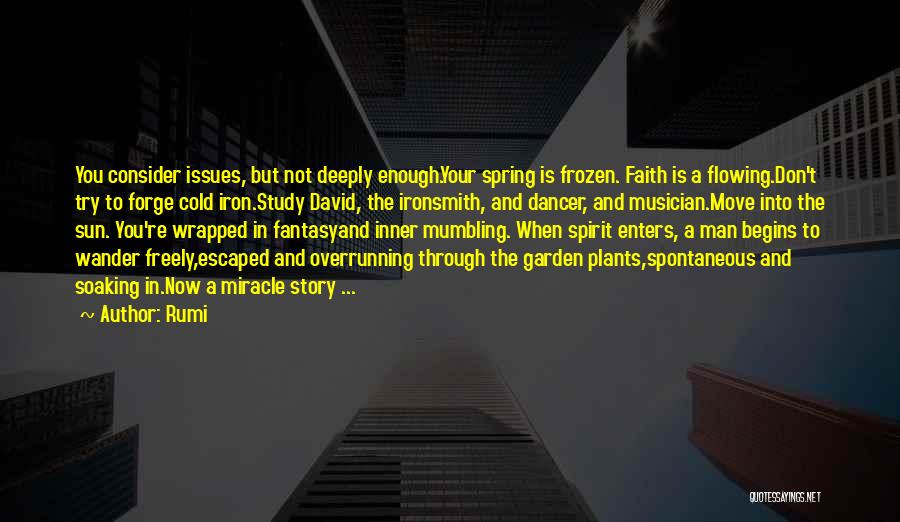 Rumi Quotes: You Consider Issues, But Not Deeply Enough.your Spring Is Frozen. Faith Is A Flowing.don't Try To Forge Cold Iron.study David,