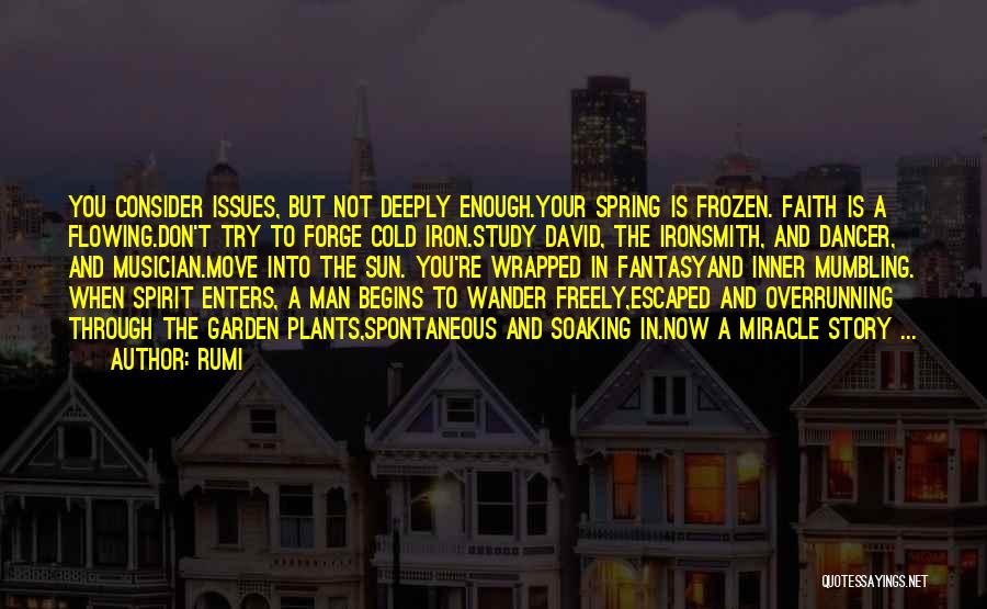 Rumi Quotes: You Consider Issues, But Not Deeply Enough.your Spring Is Frozen. Faith Is A Flowing.don't Try To Forge Cold Iron.study David,