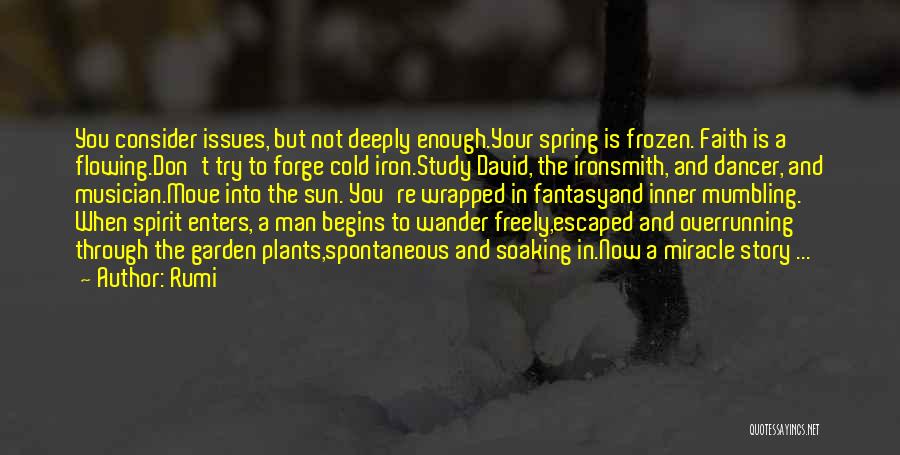 Rumi Quotes: You Consider Issues, But Not Deeply Enough.your Spring Is Frozen. Faith Is A Flowing.don't Try To Forge Cold Iron.study David,