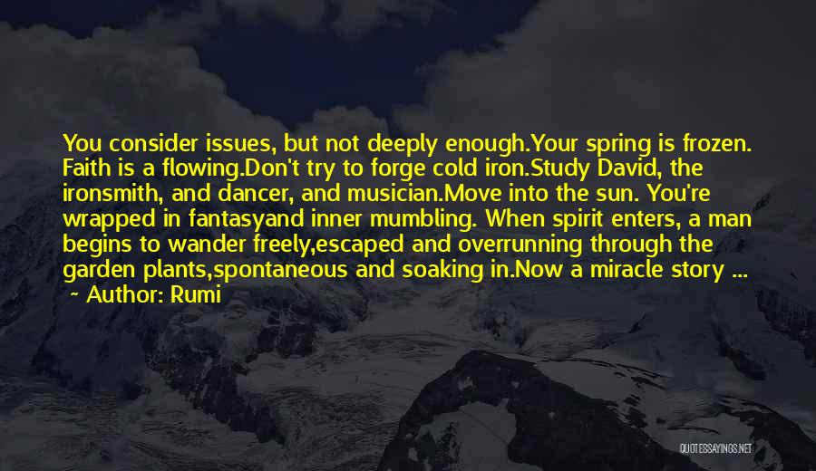 Rumi Quotes: You Consider Issues, But Not Deeply Enough.your Spring Is Frozen. Faith Is A Flowing.don't Try To Forge Cold Iron.study David,