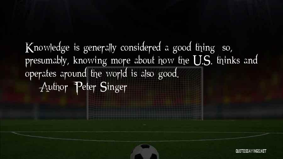 Peter Singer Quotes: Knowledge Is Generally Considered A Good Thing; So, Presumably, Knowing More About How The U.s. Thinks And Operates Around The