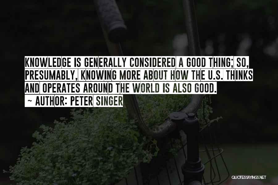 Peter Singer Quotes: Knowledge Is Generally Considered A Good Thing; So, Presumably, Knowing More About How The U.s. Thinks And Operates Around The