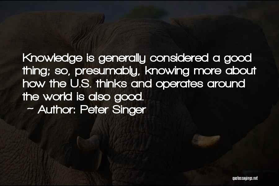 Peter Singer Quotes: Knowledge Is Generally Considered A Good Thing; So, Presumably, Knowing More About How The U.s. Thinks And Operates Around The