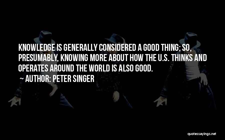 Peter Singer Quotes: Knowledge Is Generally Considered A Good Thing; So, Presumably, Knowing More About How The U.s. Thinks And Operates Around The
