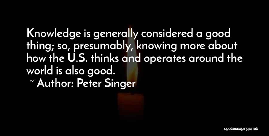 Peter Singer Quotes: Knowledge Is Generally Considered A Good Thing; So, Presumably, Knowing More About How The U.s. Thinks And Operates Around The