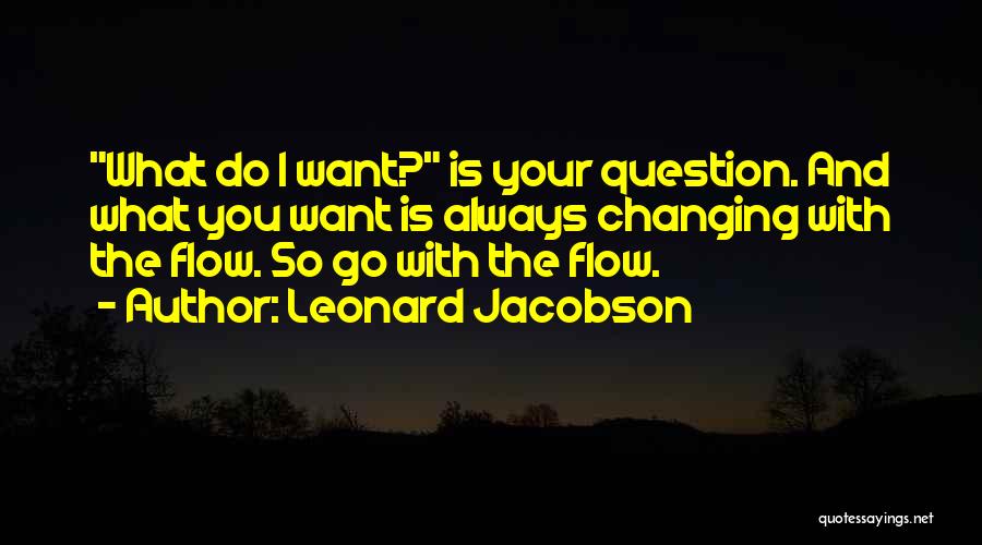Leonard Jacobson Quotes: What Do I Want? Is Your Question. And What You Want Is Always Changing With The Flow. So Go With