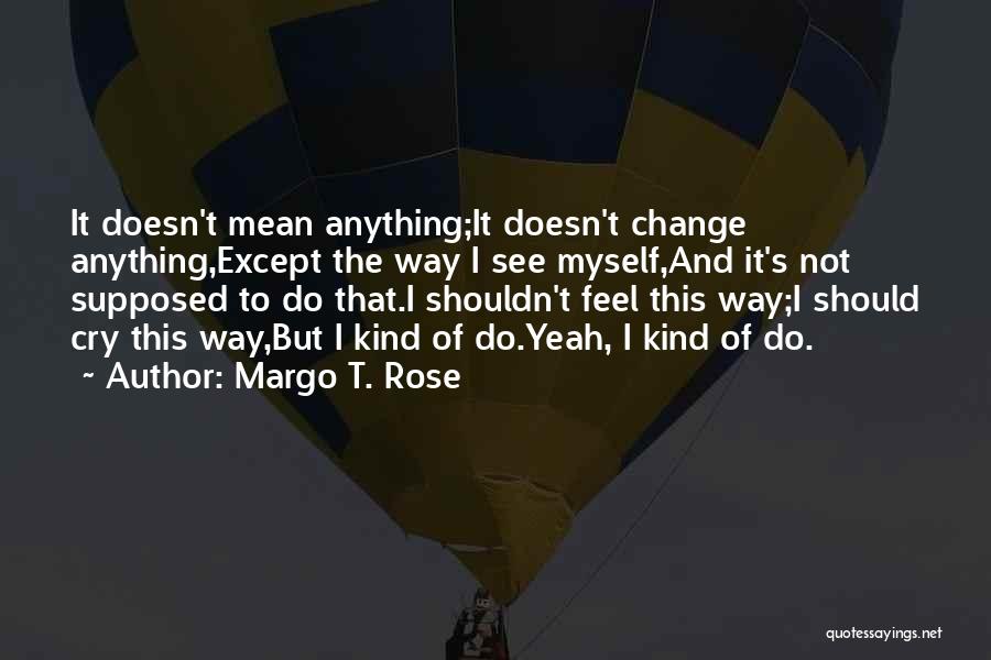 Margo T. Rose Quotes: It Doesn't Mean Anything;it Doesn't Change Anything,except The Way I See Myself,and It's Not Supposed To Do That.i Shouldn't Feel