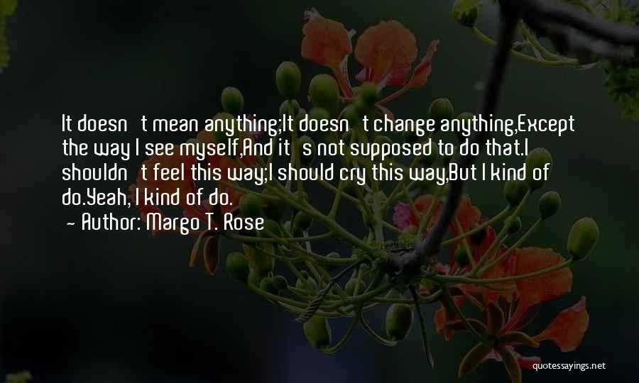 Margo T. Rose Quotes: It Doesn't Mean Anything;it Doesn't Change Anything,except The Way I See Myself,and It's Not Supposed To Do That.i Shouldn't Feel