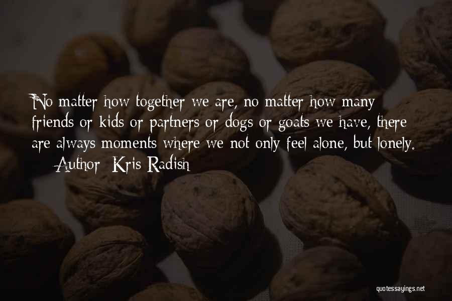 Kris Radish Quotes: No Matter How Together We Are, No Matter How Many Friends Or Kids Or Partners Or Dogs Or Goats We