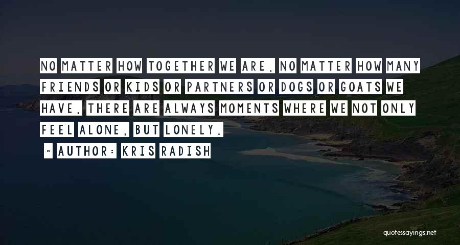 Kris Radish Quotes: No Matter How Together We Are, No Matter How Many Friends Or Kids Or Partners Or Dogs Or Goats We