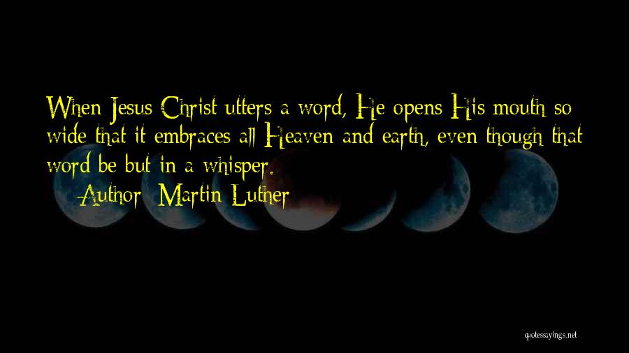 Martin Luther Quotes: When Jesus Christ Utters A Word, He Opens His Mouth So Wide That It Embraces All Heaven And Earth, Even