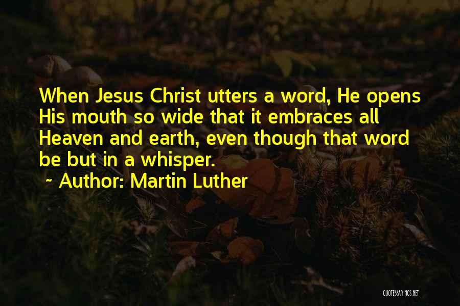 Martin Luther Quotes: When Jesus Christ Utters A Word, He Opens His Mouth So Wide That It Embraces All Heaven And Earth, Even