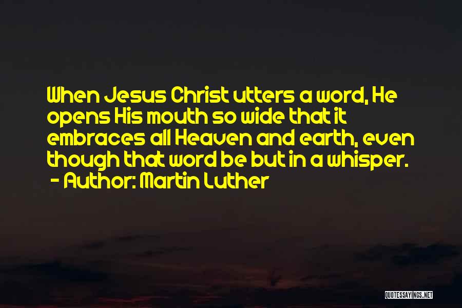 Martin Luther Quotes: When Jesus Christ Utters A Word, He Opens His Mouth So Wide That It Embraces All Heaven And Earth, Even