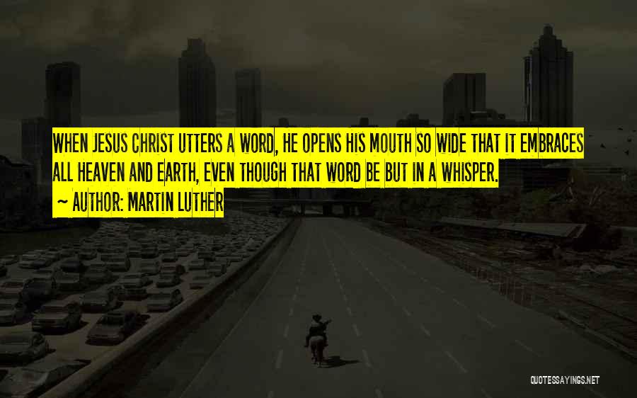 Martin Luther Quotes: When Jesus Christ Utters A Word, He Opens His Mouth So Wide That It Embraces All Heaven And Earth, Even