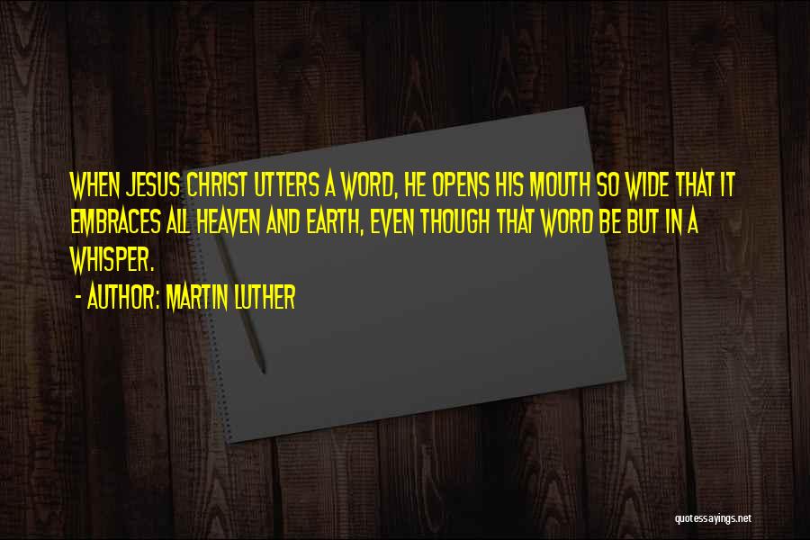 Martin Luther Quotes: When Jesus Christ Utters A Word, He Opens His Mouth So Wide That It Embraces All Heaven And Earth, Even