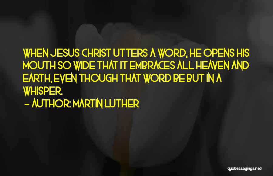 Martin Luther Quotes: When Jesus Christ Utters A Word, He Opens His Mouth So Wide That It Embraces All Heaven And Earth, Even