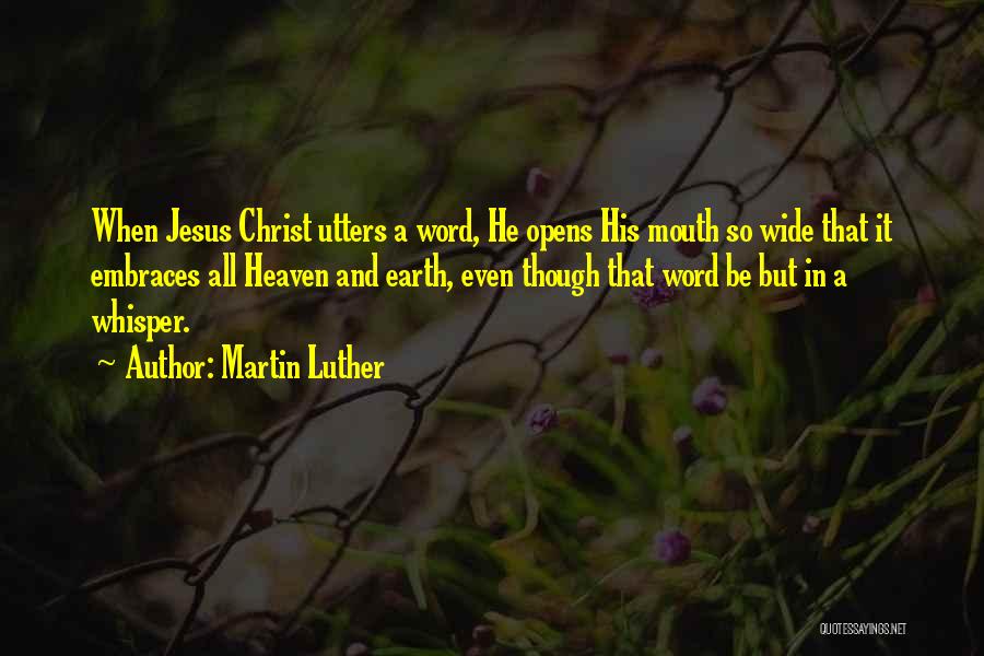Martin Luther Quotes: When Jesus Christ Utters A Word, He Opens His Mouth So Wide That It Embraces All Heaven And Earth, Even