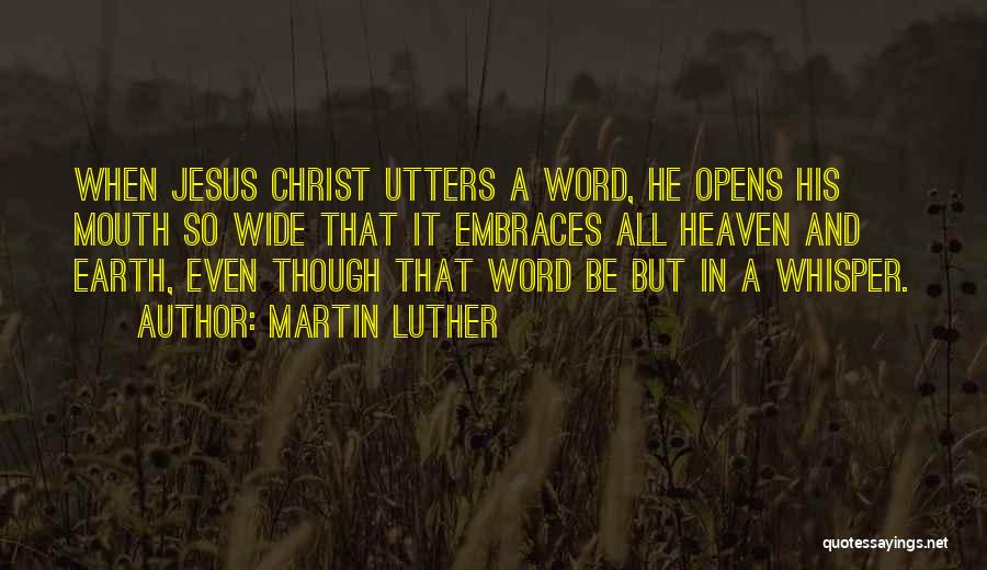 Martin Luther Quotes: When Jesus Christ Utters A Word, He Opens His Mouth So Wide That It Embraces All Heaven And Earth, Even