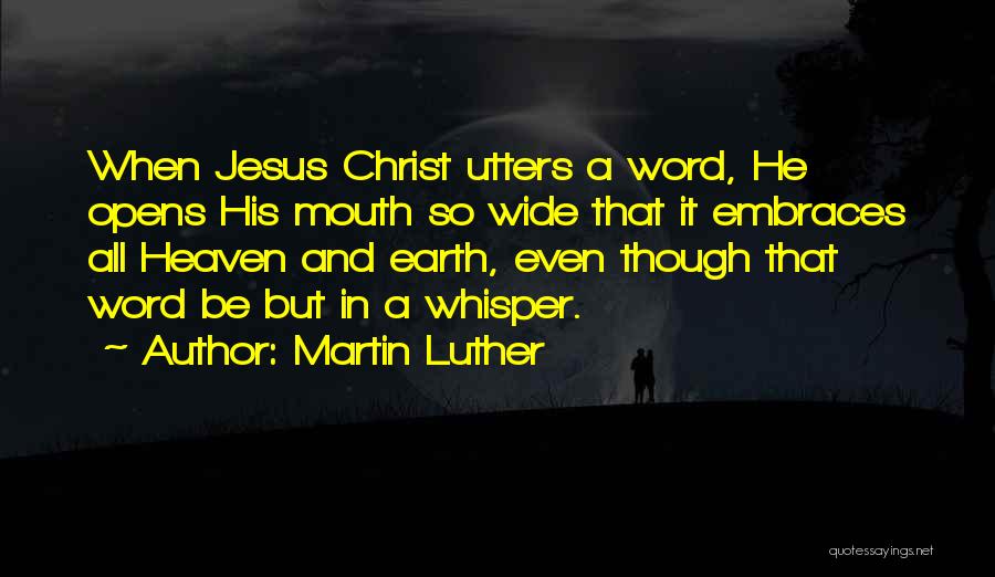 Martin Luther Quotes: When Jesus Christ Utters A Word, He Opens His Mouth So Wide That It Embraces All Heaven And Earth, Even