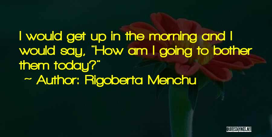 Rigoberta Menchu Quotes: I Would Get Up In The Morning And I Would Say, How Am I Going To Bother Them Today?