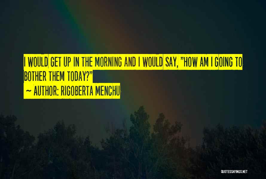 Rigoberta Menchu Quotes: I Would Get Up In The Morning And I Would Say, How Am I Going To Bother Them Today?